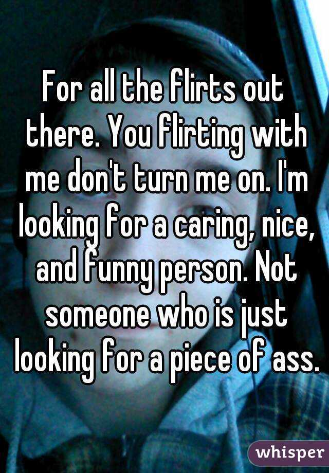 For all the flirts out there. You flirting with me don't turn me on. I'm looking for a caring, nice, and funny person. Not someone who is just looking for a piece of ass.