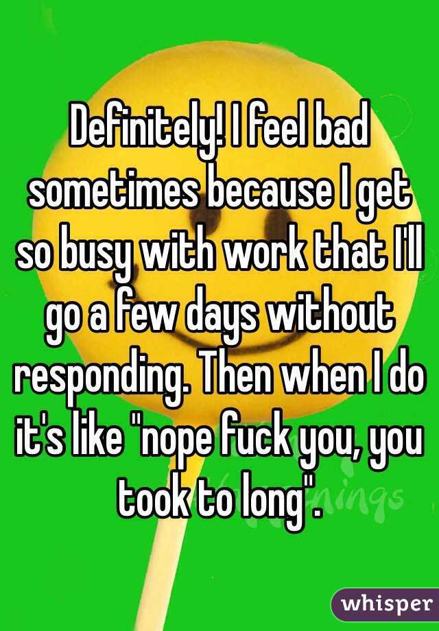 Definitely! I feel bad sometimes because I get so busy with work that I'll go a few days without responding. Then when I do it's like "nope fuck you, you took to long". 