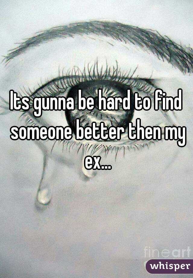 Its gunna be hard to find someone better then my ex...

