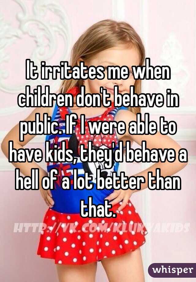 It irritates me when children don't behave in public. If I were able to have kids, they'd behave a hell of a lot better than that. 