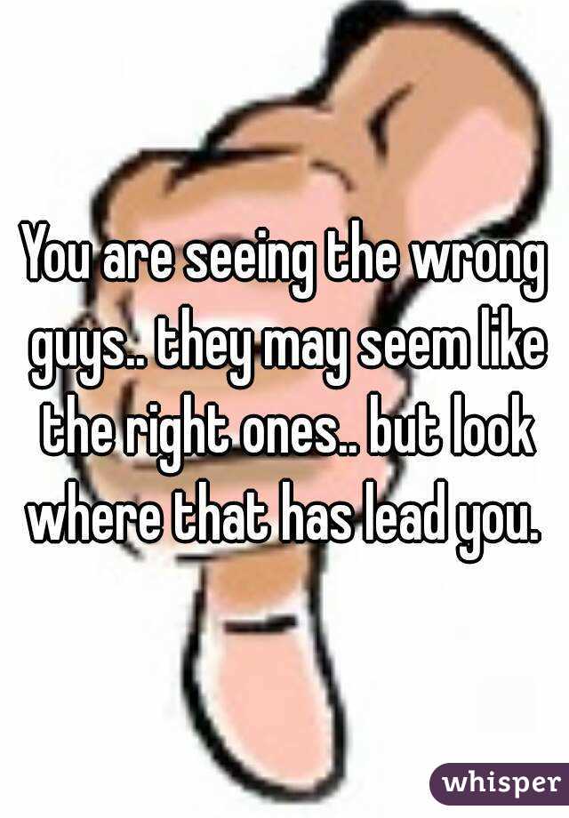 You are seeing the wrong guys.. they may seem like the right ones.. but look where that has lead you. 