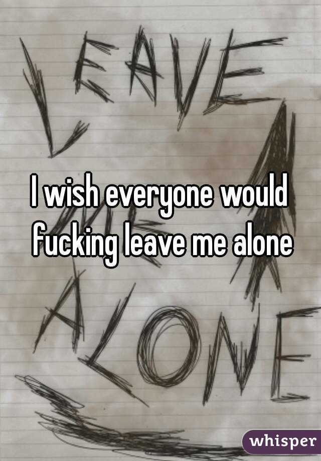 I wish everyone would fucking leave me alone