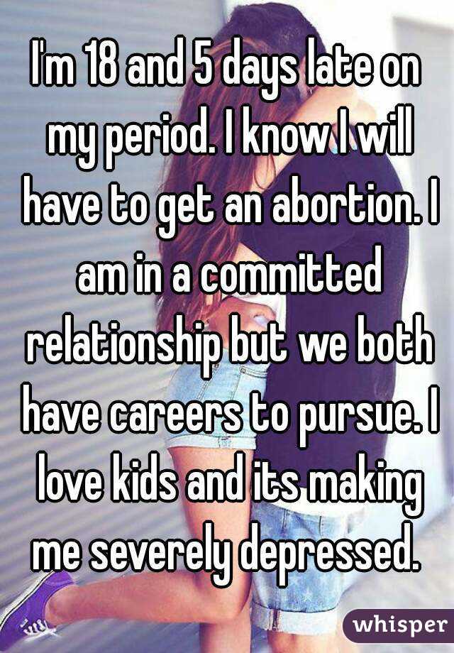 I'm 18 and 5 days late on my period. I know I will have to get an abortion. I am in a committed relationship but we both have careers to pursue. I love kids and its making me severely depressed. 