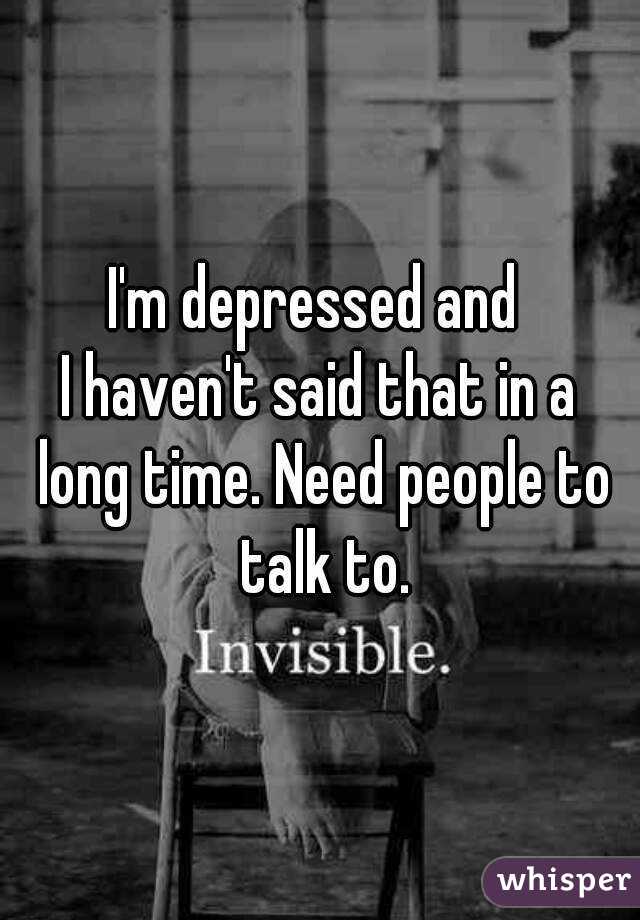 I'm depressed and 
I haven't said that in a long time. Need people to talk to.