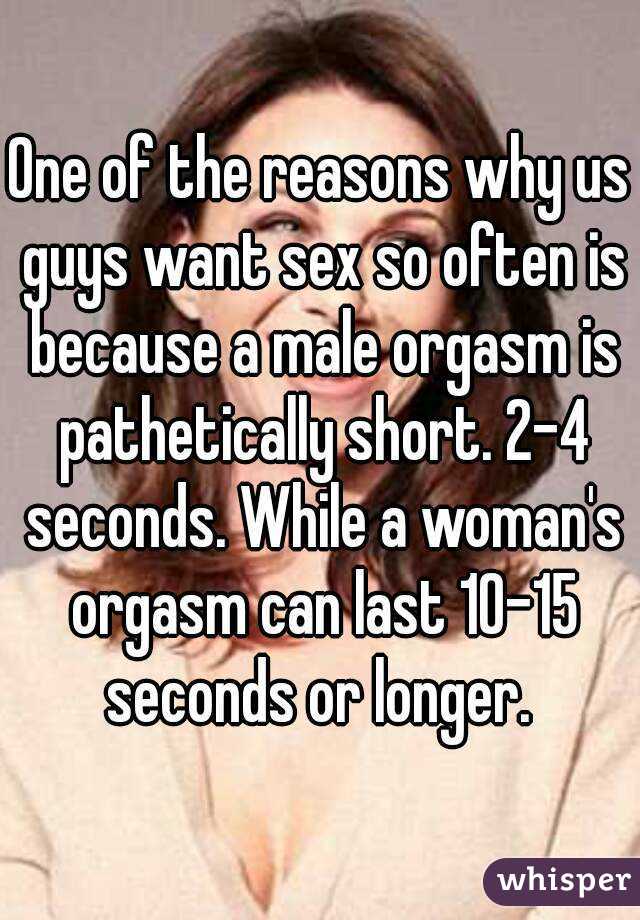 One of the reasons why us guys want sex so often is because a male orgasm is pathetically short. 2-4 seconds. While a woman's orgasm can last 10-15 seconds or longer. 