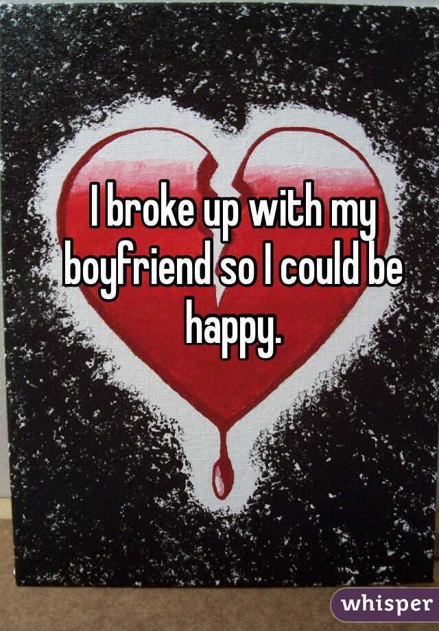 I broke up with my boyfriend so I could be happy.