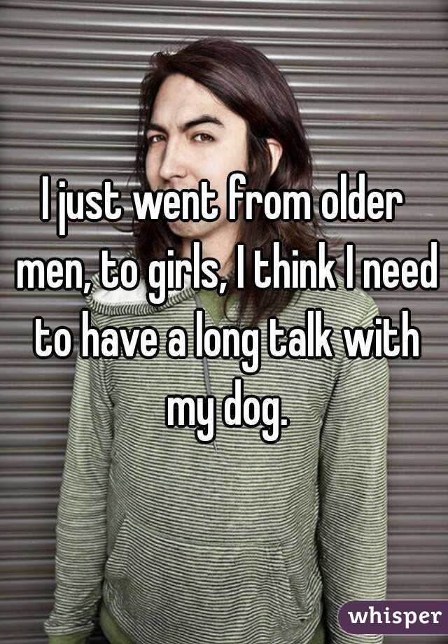 I just went from older men, to girls, I think I need to have a long talk with my dog.