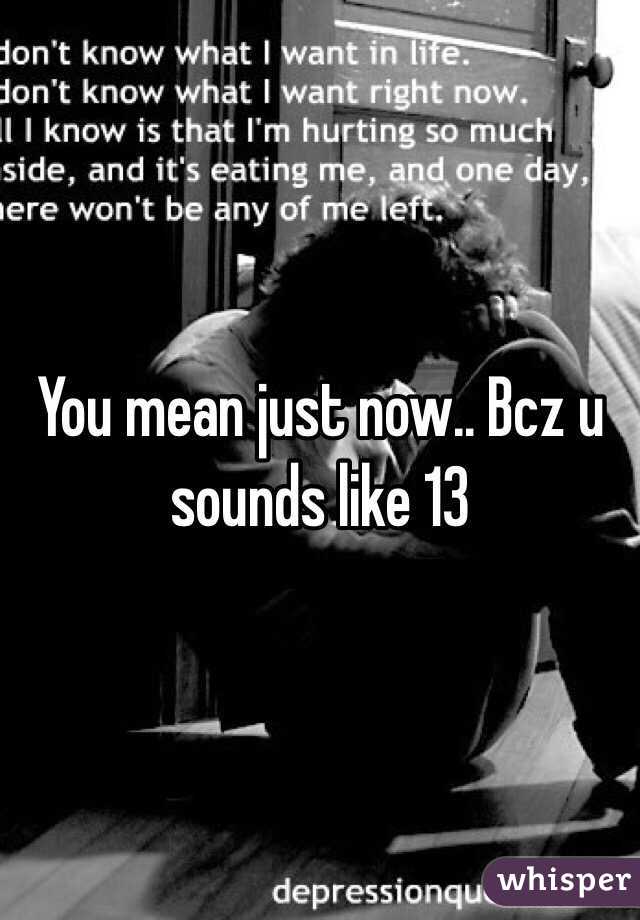 You mean just now.. Bcz u sounds like 13