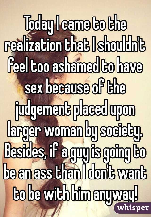 Today I came to the realization that I shouldn't feel too ashamed to have sex because of the judgement placed upon larger woman by society. Besides, if a guy is going to be an ass than I don't want to be with him anyway! 