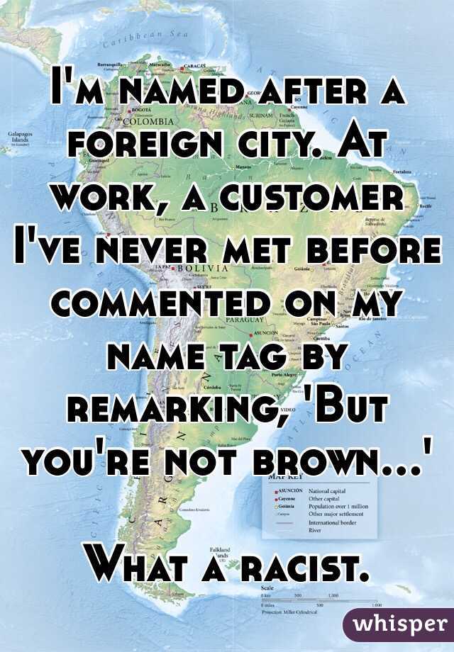 I'm named after a foreign city. At work, a customer I've never met before commented on my name tag by remarking, 'But you're not brown...' 

What a racist. 