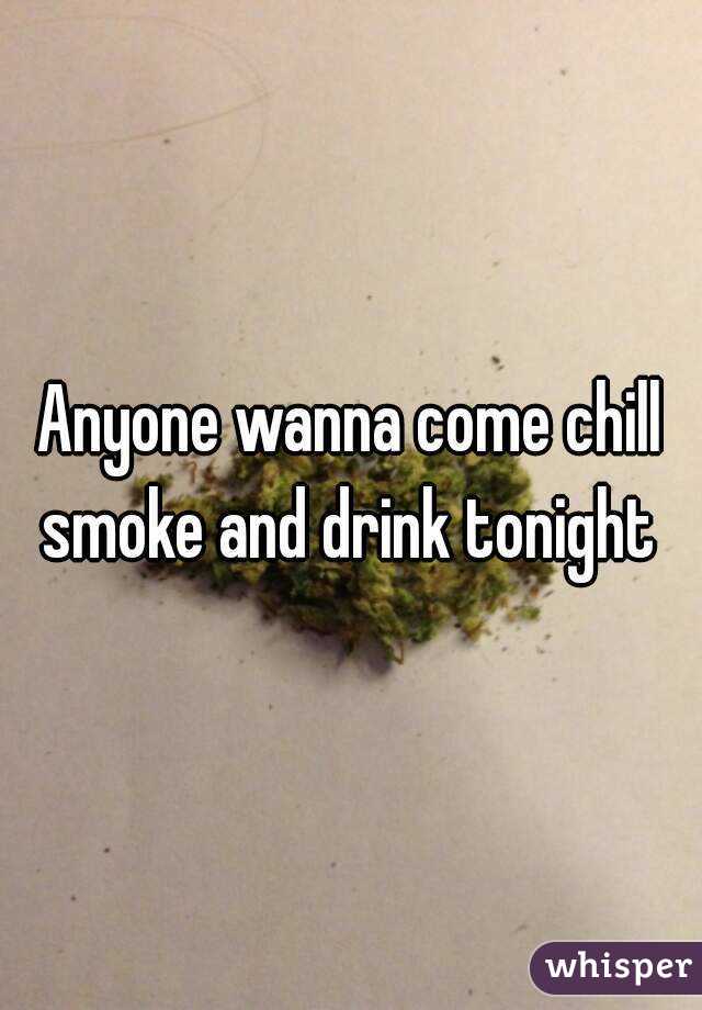 Anyone wanna come chill smoke and drink tonight 