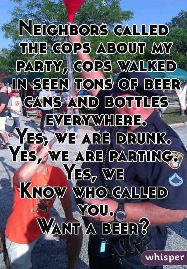 Neighbors called the cops about my party, cops walked in seen tons of beer cans and bottles everywhere.
Yes, we are drunk.
Yes, we are parting.
Yes, we
Know who called you.
Want a beer?