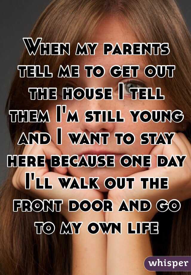 When my parents tell me to get out the house I tell them I'm still young and I want to stay here because one day I'll walk out the front door and go to my own life