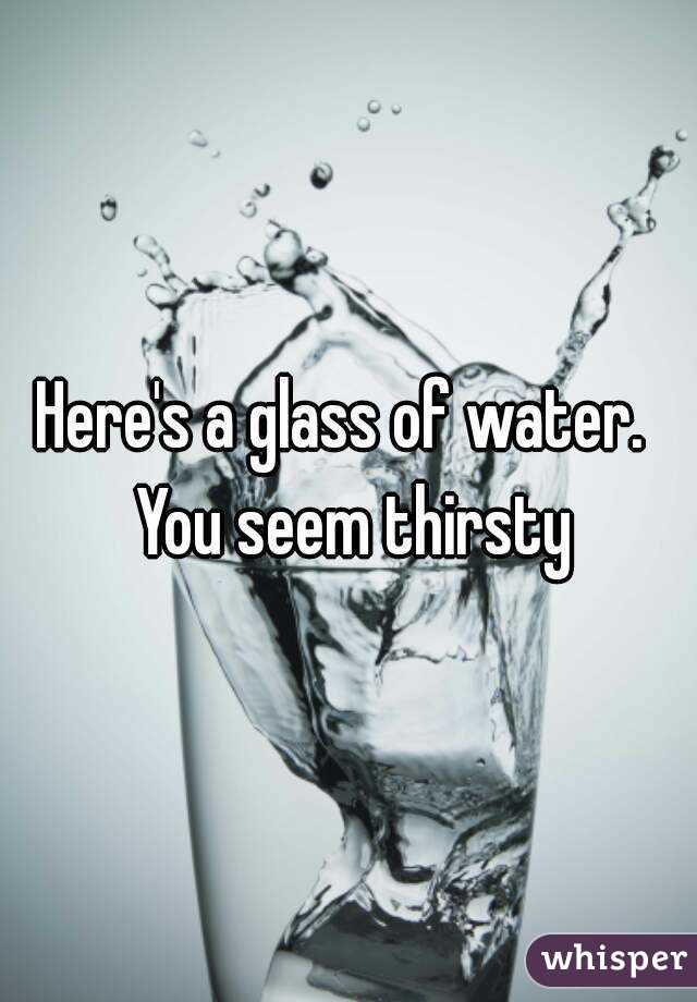 Here's a glass of water.  You seem thirsty