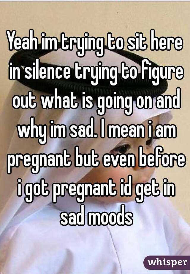 Yeah im trying to sit here in silence trying to figure out what is going on and why im sad. I mean i am pregnant but even before i got pregnant id get in sad moods
