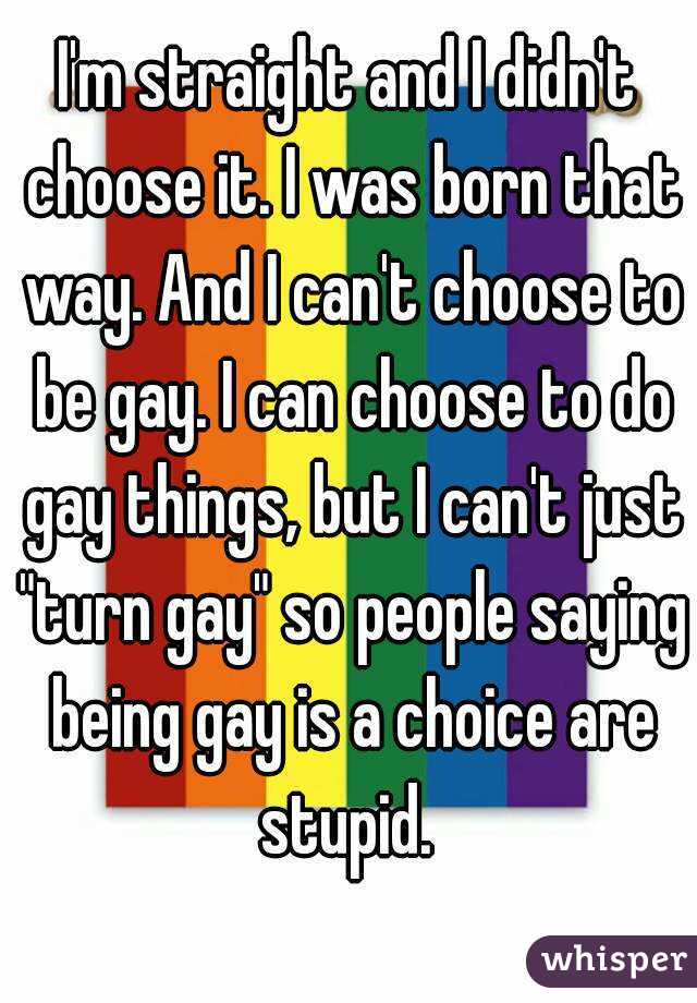 I'm straight and I didn't choose it. I was born that way. And I can't choose to be gay. I can choose to do gay things, but I can't just "turn gay" so people saying being gay is a choice are stupid. 
