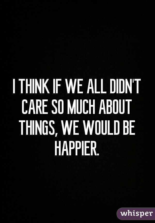 I THINK IF WE ALL DIDN'T CARE SO MUCH ABOUT THINGS, WE WOULD BE HAPPIER. 