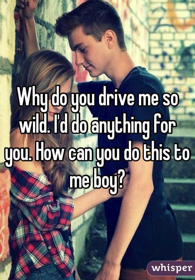 Why do you drive me so wild. I'd do anything for you. How can you do this to me boy?