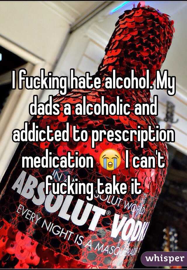 I fucking hate alcohol. My dads a alcoholic and addicted to prescription medication 😭 I can't fucking take it 