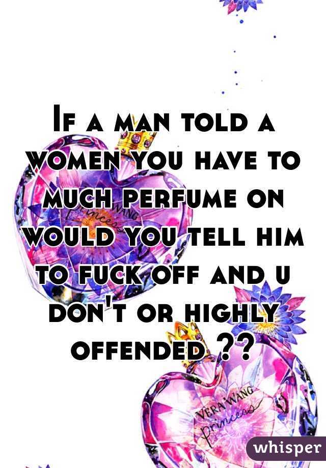 If a man told a women you have to much perfume on would you tell him to fuck off and u don't or highly offended ??
