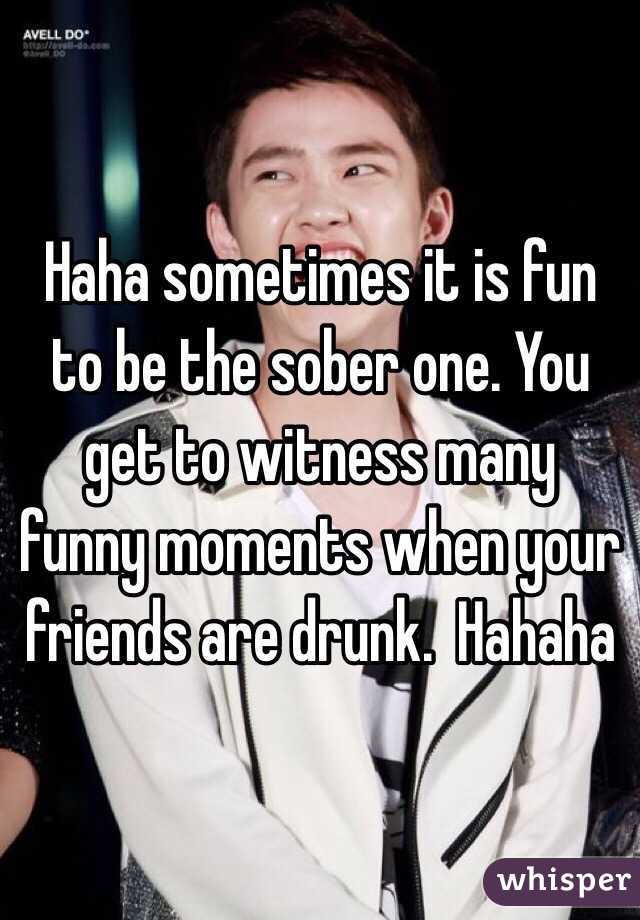 Haha sometimes it is fun to be the sober one. You get to witness many funny moments when your friends are drunk.  Hahaha