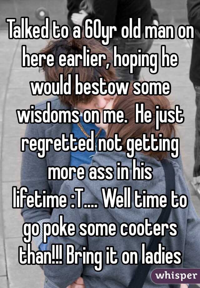 Talked to a 60yr old man on here earlier, hoping he would bestow some wisdoms on me.  He just regretted not getting more ass in his lifetime :T.... Well time to go poke some cooters than!!! Bring it on ladies