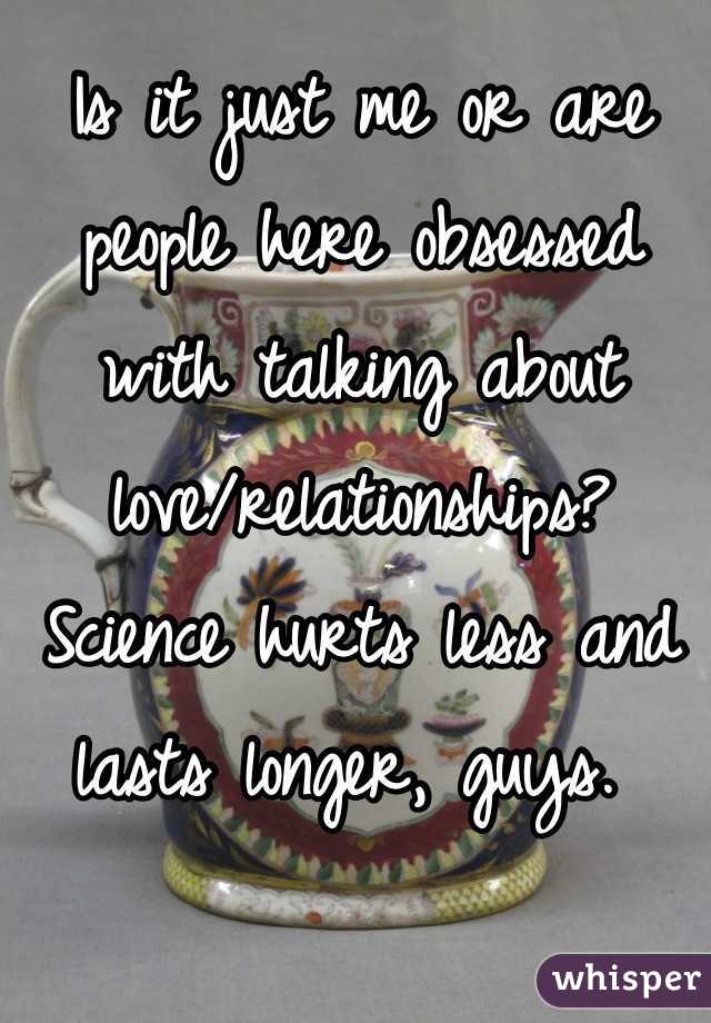 Is it just me or are people here obsessed with talking about love/relationships? Science hurts less and lasts longer, guys. 