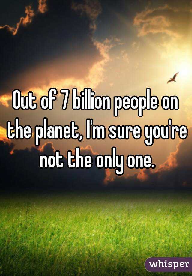 Out of 7 billion people on the planet, I'm sure you're not the only one.