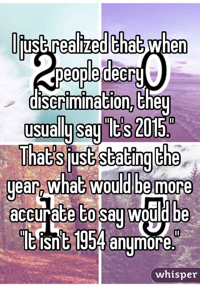 I just realized that when people decry discrimination, they usually say "It's 2015." That's just stating the year, what would be more accurate to say would be "It isn't 1954 anymore."