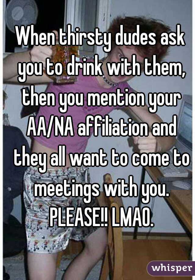 When thirsty dudes ask you to drink with them, then you mention your AA/NA affiliation and they all want to come to meetings with you. PLEASE!! LMAO.