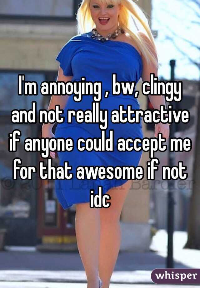 I'm annoying , bw, clingy and not really attractive if anyone could accept me for that awesome if not idc