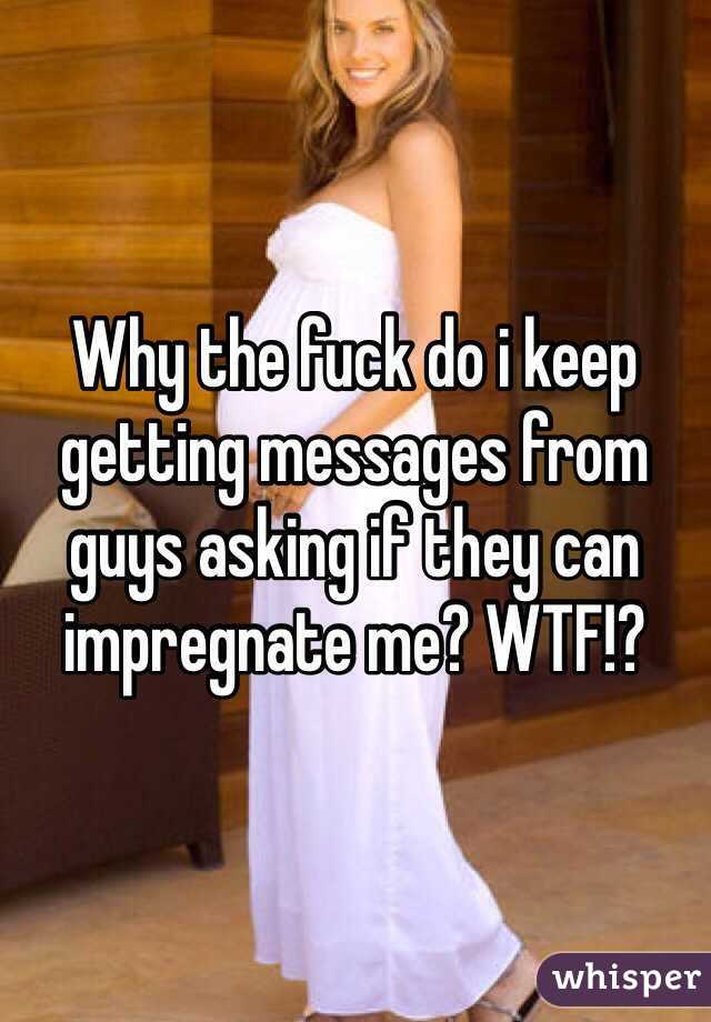Why the fuck do i keep getting messages from guys asking if they can impregnate me? WTF!?