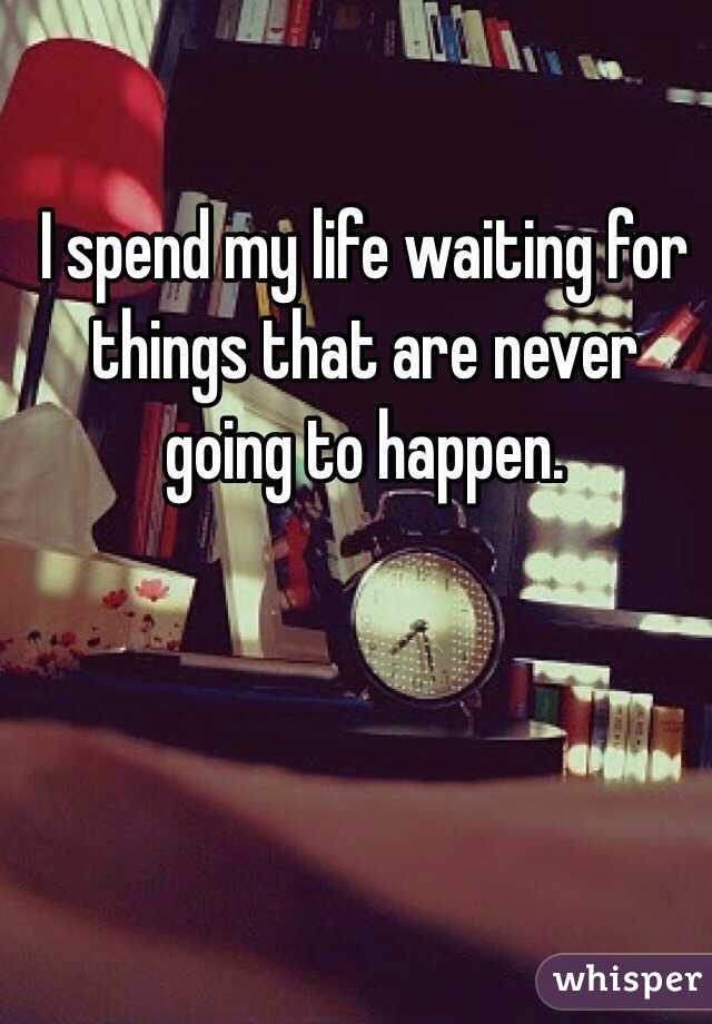 I spend my life waiting for things that are never going to happen. 