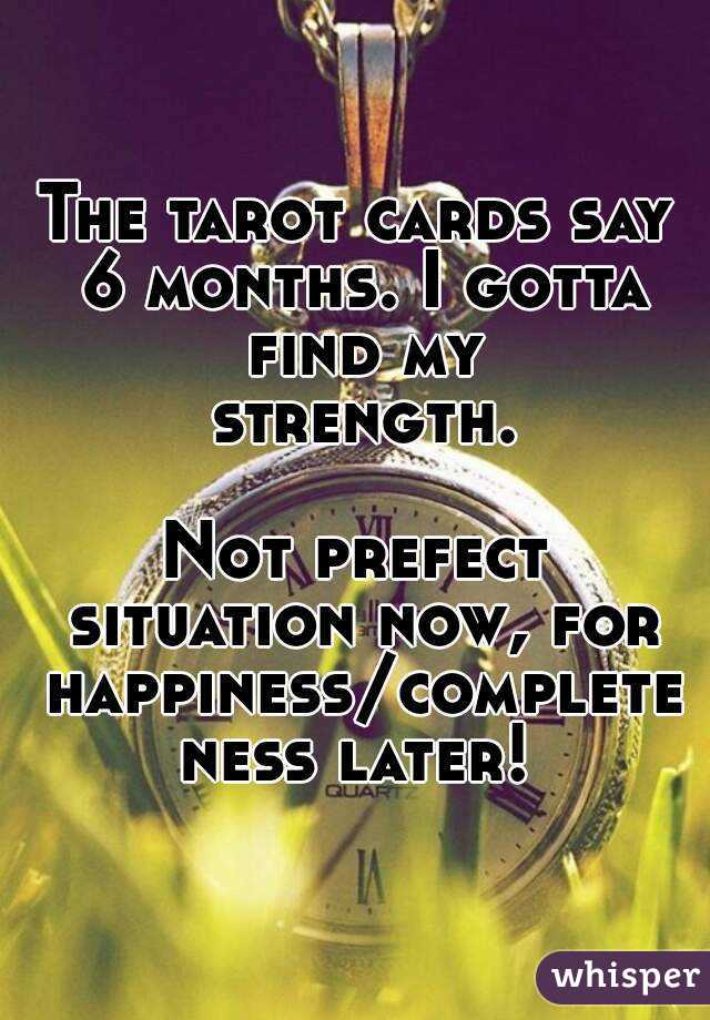 The tarot cards say 6 months. I gotta find my strength.

Not prefect situation now, for happiness/completeness later!