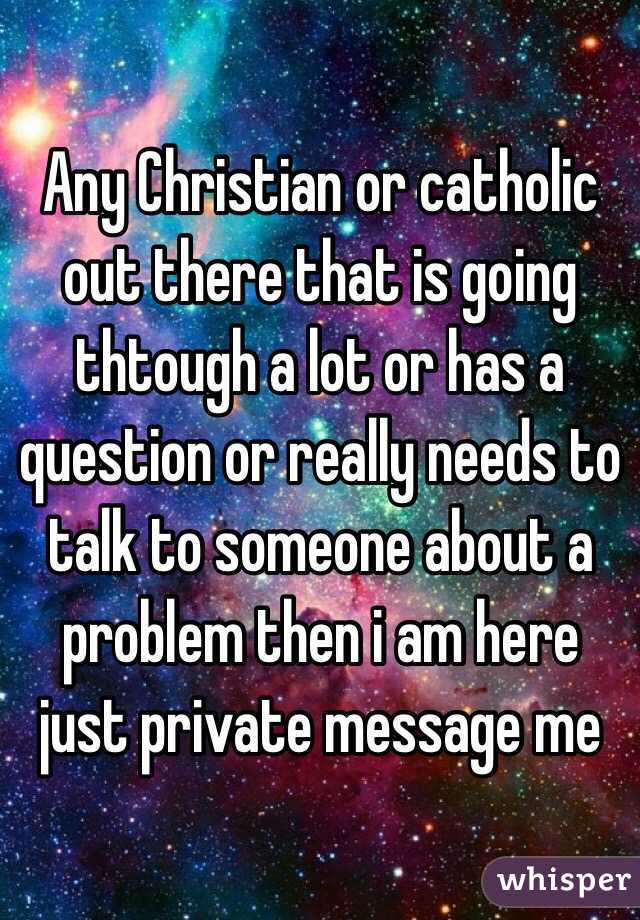 Any Christian or catholic out there that is going thtough a lot or has a question or really needs to talk to someone about a problem then i am here just private message me