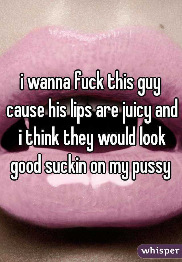 i wanna fuck this guy cause his lips are juicy and i think they would look good suckin on my pussy 