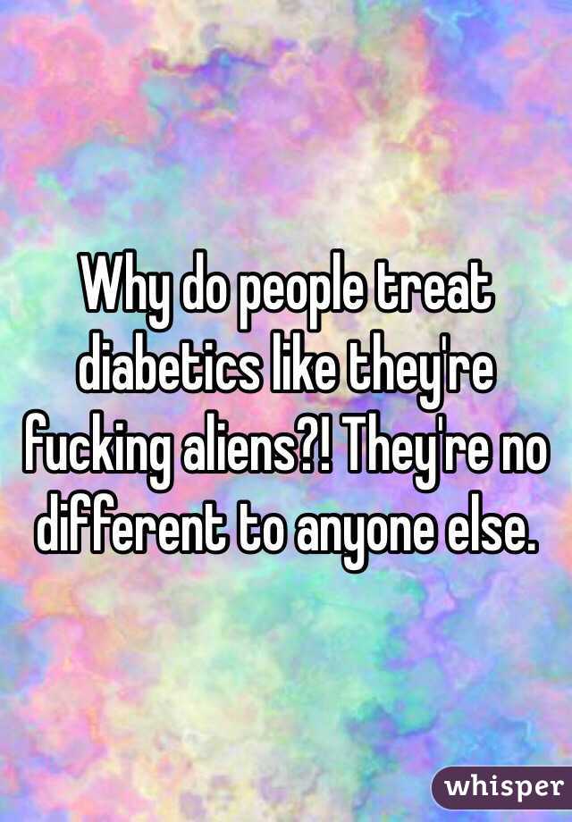 Why do people treat diabetics like they're fucking aliens?! They're no different to anyone else. 