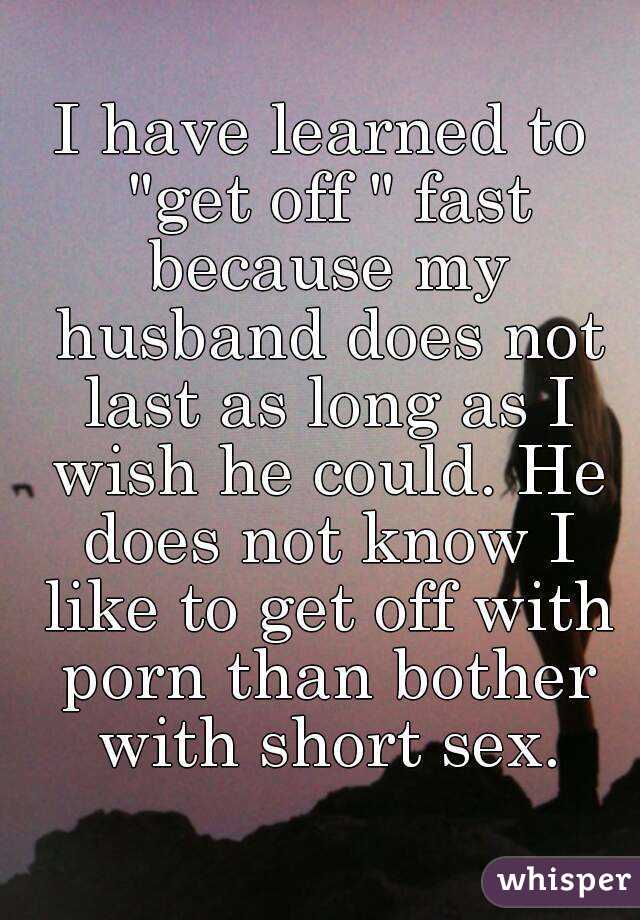 I have learned to "get off " fast because my husband does not last as long as I wish he could. He does not know I like to get off with porn than bother with short sex.