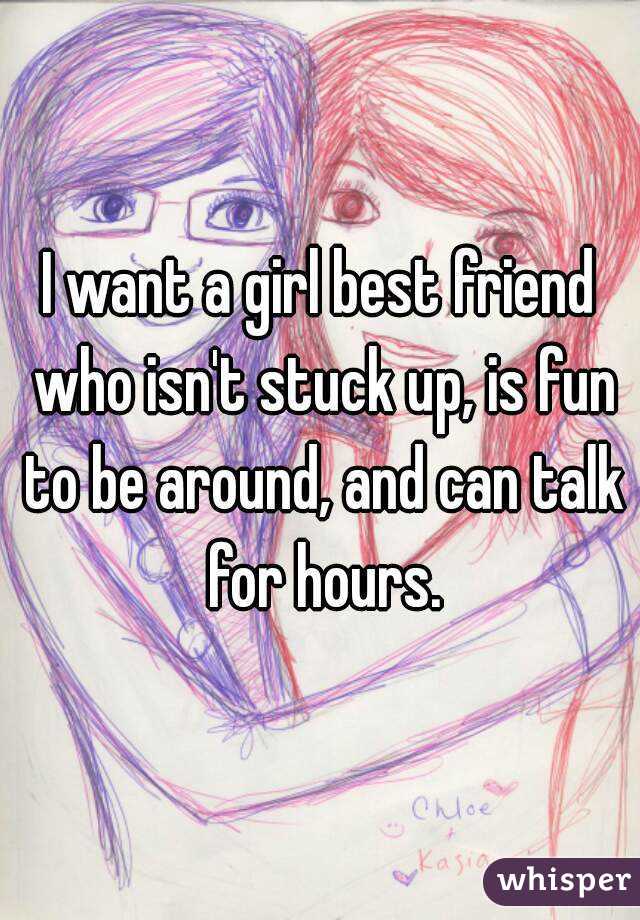 I want a girl best friend who isn't stuck up, is fun to be around, and can talk for hours.