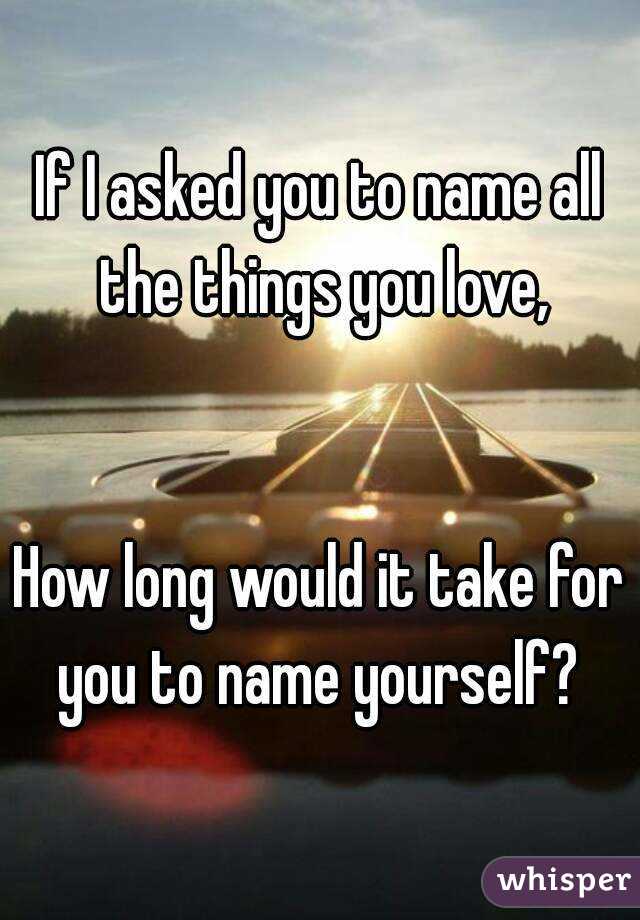 If I asked you to name all the things you love,


How long would it take for you to name yourself? 