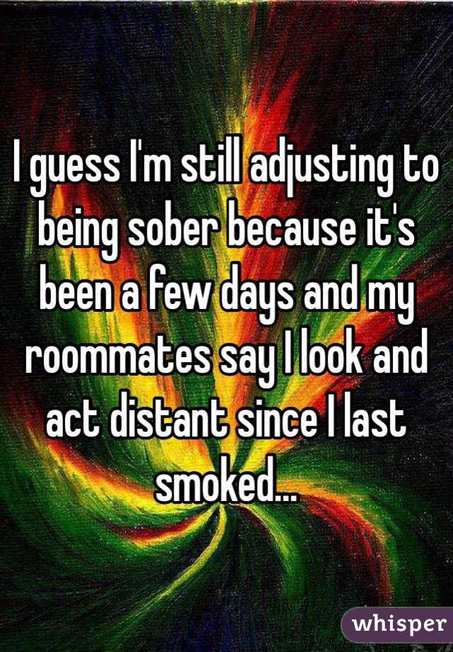 I guess I'm still adjusting to being sober because it's been a few days and my roommates say I look and act distant since I last smoked... 