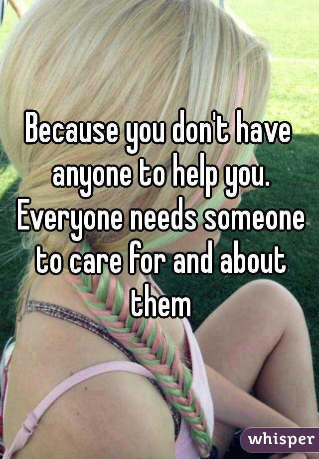 Because you don't have anyone to help you. Everyone needs someone to care for and about them