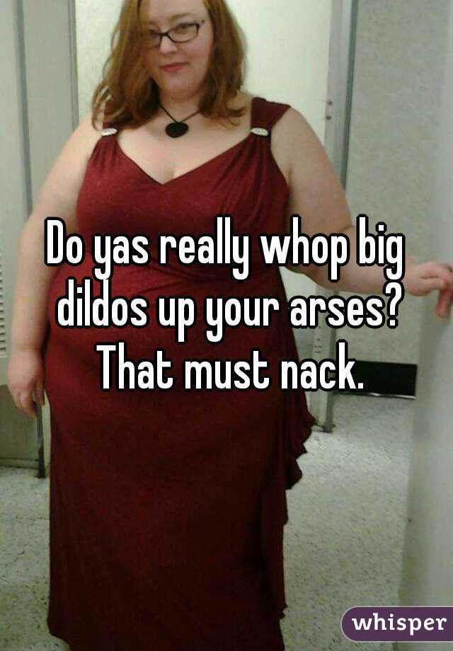 Do yas really whop big dildos up your arses? That must nack.