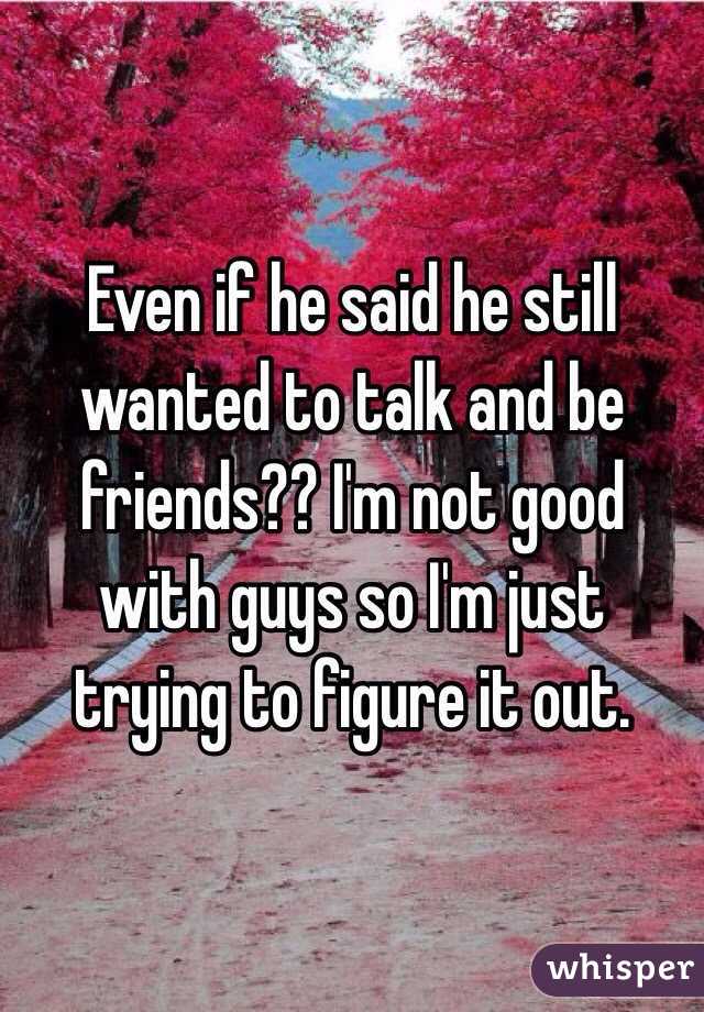 Even if he said he still wanted to talk and be friends?? I'm not good with guys so I'm just trying to figure it out.