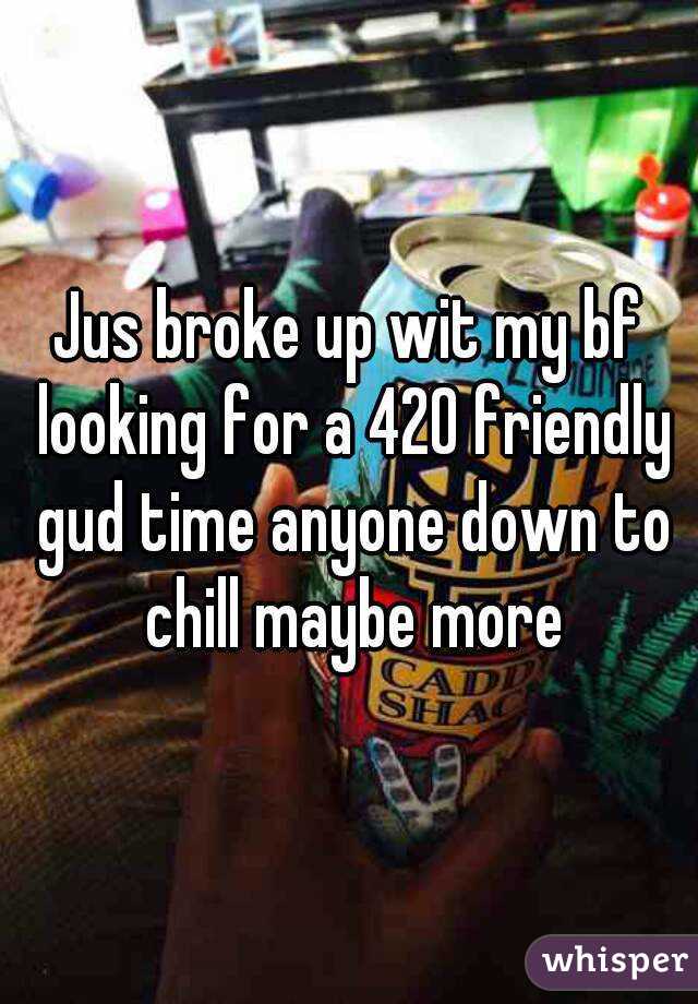 Jus broke up wit my bf looking for a 420 friendly gud time anyone down to chill maybe more