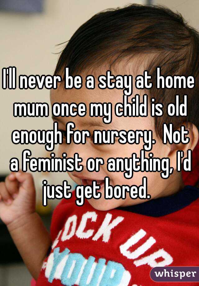 I'll never be a stay at home mum once my child is old enough for nursery.  Not a feminist or anything, I'd just get bored.  