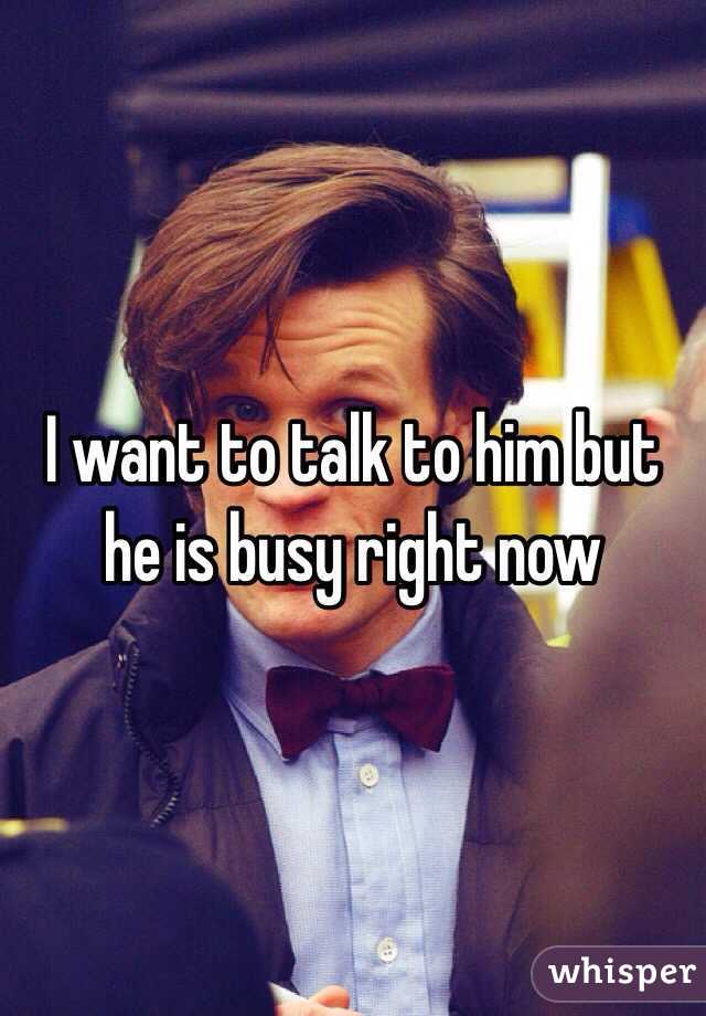 I want to talk to him but he is busy right now