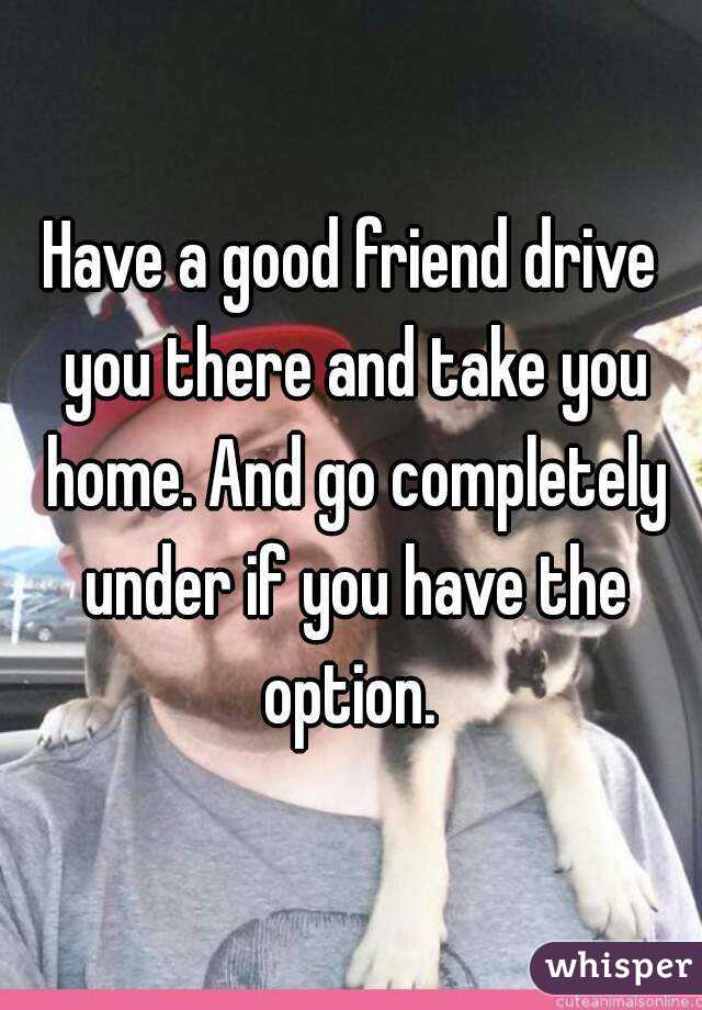 Have a good friend drive you there and take you home. And go completely under if you have the option. 
