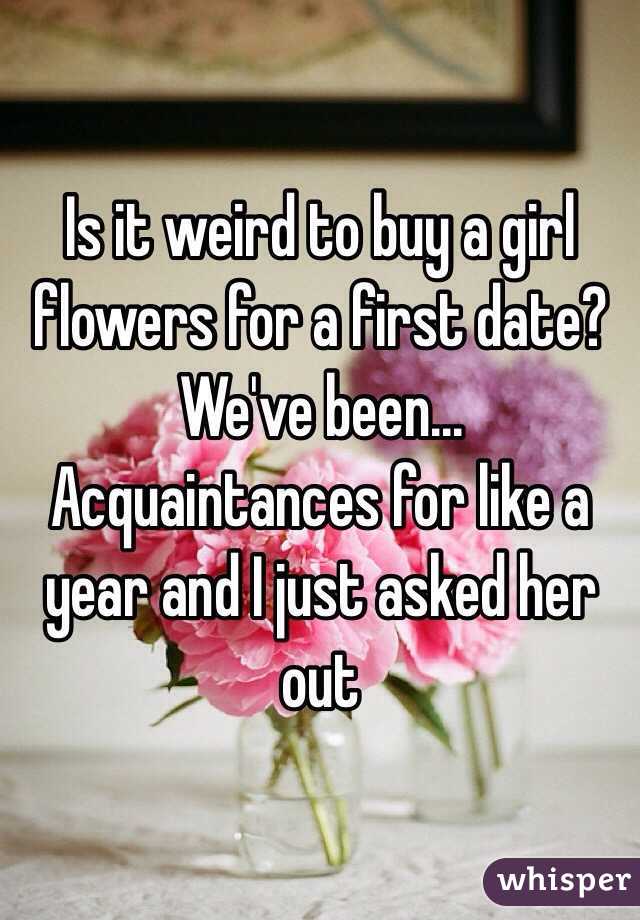 Is it weird to buy a girl flowers for a first date? We've been... Acquaintances for like a year and I just asked her out 