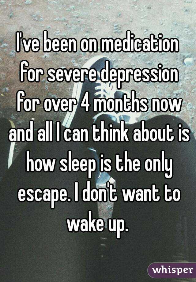 I've been on medication for severe depression for over 4 months now and all I can think about is how sleep is the only escape. I don't want to wake up. 
